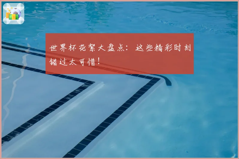 世界杯花絮大盘点：这些精彩时刻错过太可惜！