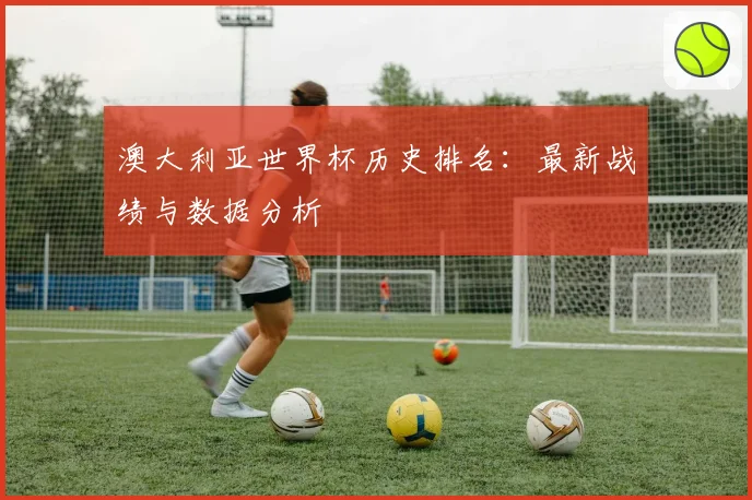 澳大利亚世界杯历史排名:最新战绩与数据分析