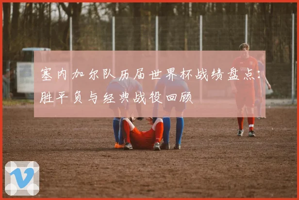 塞内加尔队历届世界杯战绩盘点:胜平负与经典战役回顾